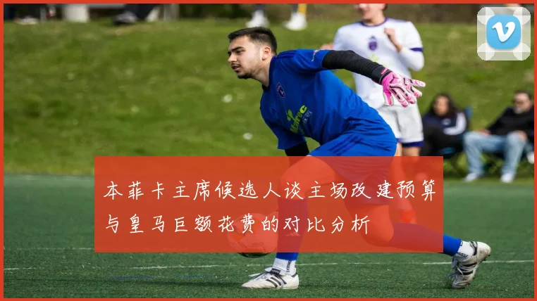 本菲卡主席候选人谈主场改建预算与皇马巨额花费的对比分析