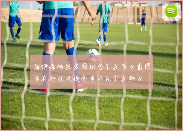 赫伊森转发多图动态引发争议首图含有种族歧视辱华评论引发热议