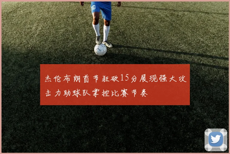 杰伦布朗首节狂砍15分展现强大攻击力助球队掌控比赛节奏