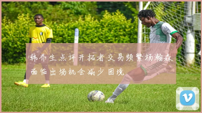 韩乔生点评开拓者交易频繁杨瀚森面临出场机会减少困境