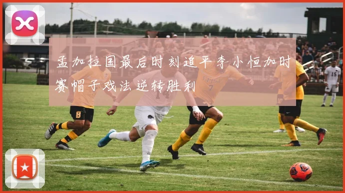 孟加拉国最后时刻追平李小恒加时赛帽子戏法逆转胜利