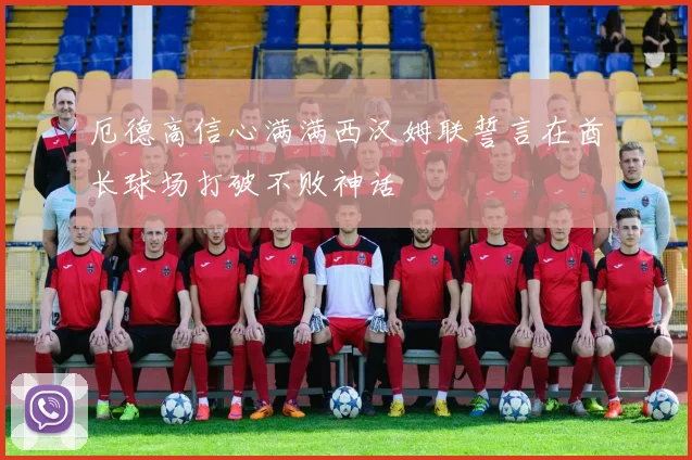厄德高信心满满西汉姆联誓言在酋长球场打破不败神话