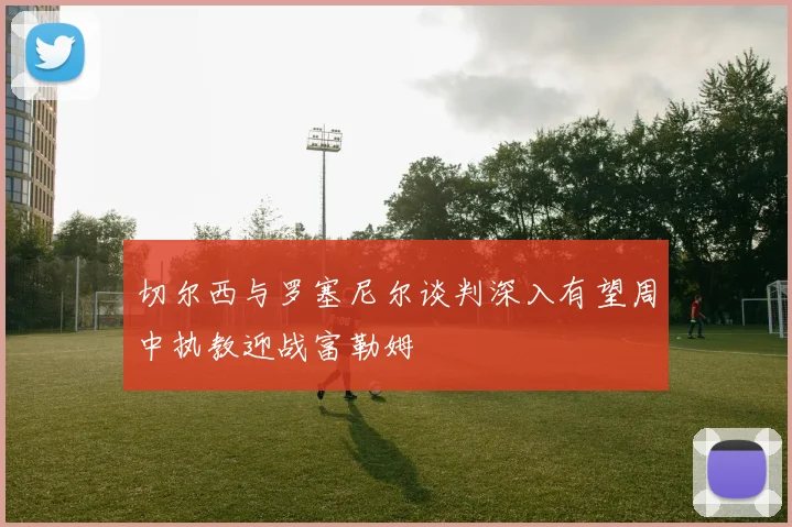 切尔西与罗塞尼尔谈判深入有望周中执教迎战富勒姆
