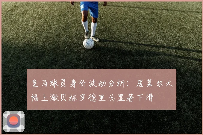 皇马球员身价波动分析：居莱尔大幅上涨贝林罗德里戈显著下滑