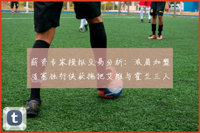 薪资专家模拟交易分析：浓眉加盟活塞独行侠获拖把艾维与霍兰三人组合
