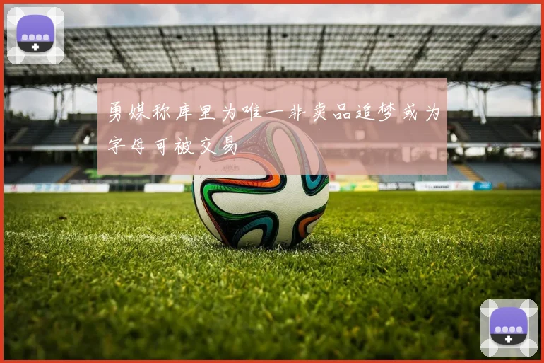 勇媒称库里为唯一非卖品追梦或为字母可被交易