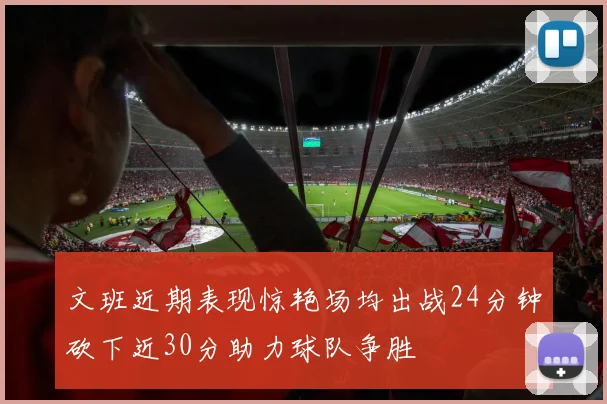 文班近期表现惊艳场均出战24分钟砍下近30分助力球队争胜