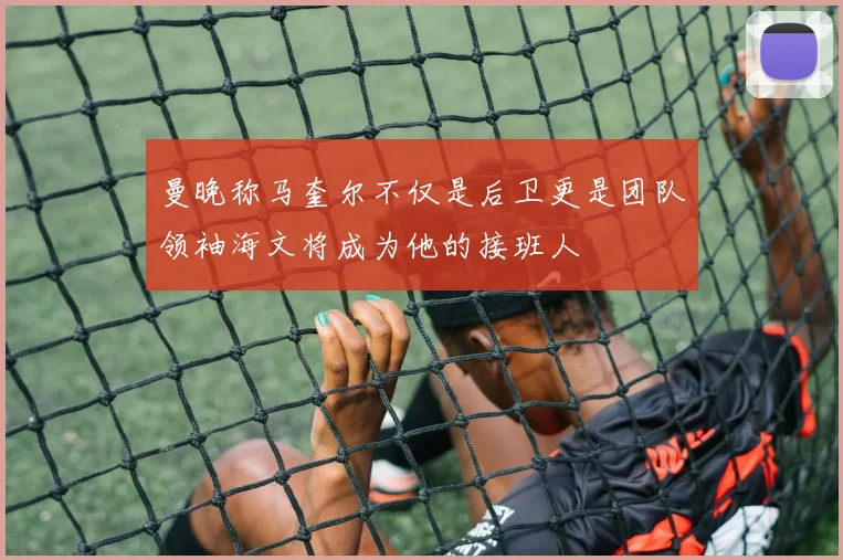 曼晚称马奎尔不仅是后卫更是团队领袖海文将成为他的接班人