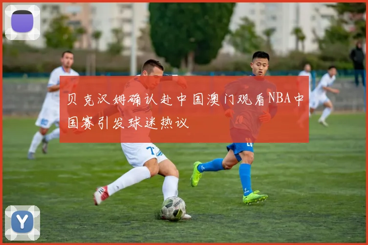 贝克汉姆确认赴中国澳门观看NBA中国赛引发球迷热议