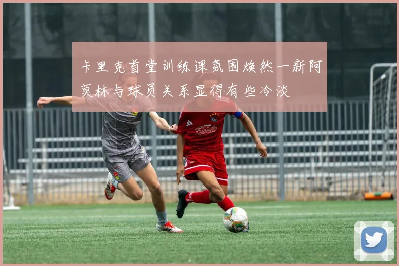 卡里克首堂训练课氛围焕然一新阿莫林与球员关系显得有些冷淡