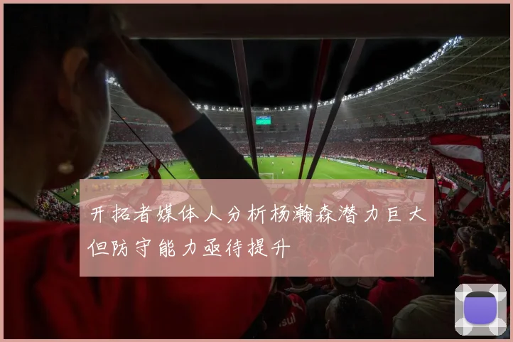 开拓者媒体人分析杨瀚森潜力巨大但防守能力亟待提升