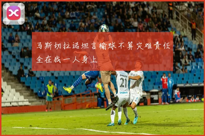 马斯切拉诺坦言输球不算灾难责任全在我一人身上