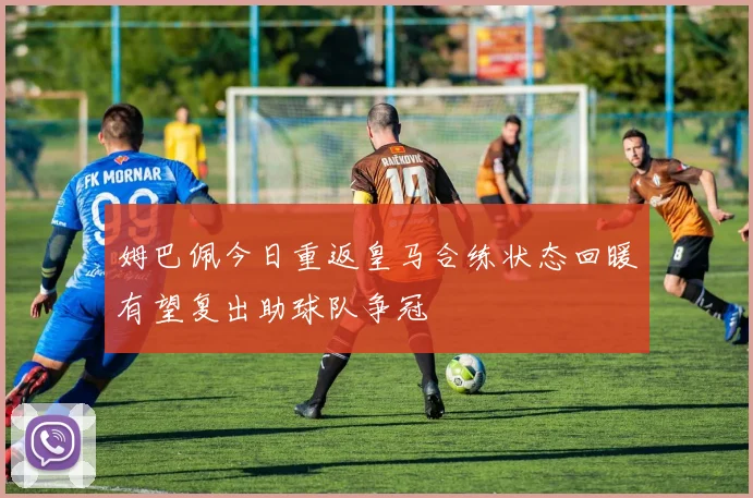 姆巴佩今日重返皇马合练状态回暖有望复出助球队争冠