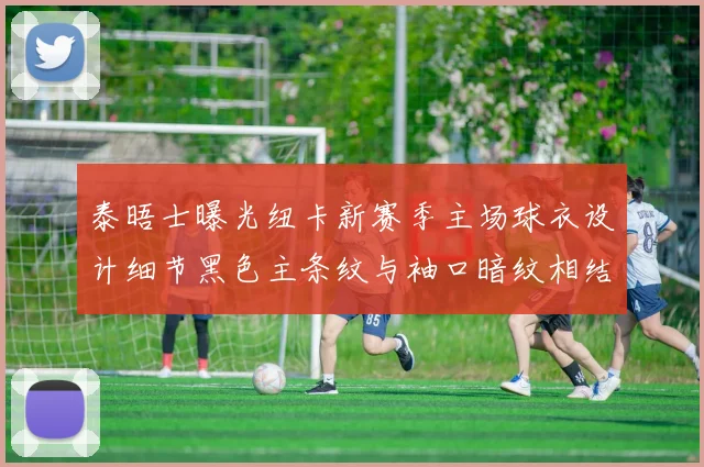 泰晤士曝光纽卡新赛季主场球衣设计细节黑色主条纹与袖口暗纹相结合