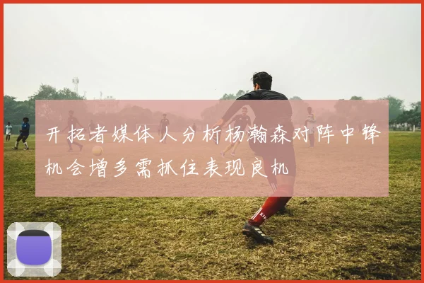 开拓者媒体人分析杨瀚森对阵中锋机会增多需抓住表现良机