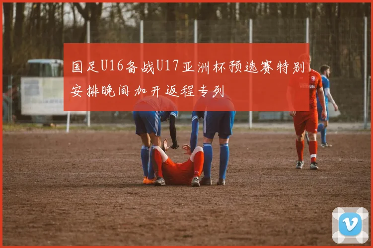 国足U16备战U17亚洲杯预选赛特别安排晚间加开返程专列