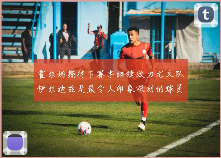 霍尔姆期待下赛季继续效力尤文队伊尔迪兹是最令人印象深刻的球员