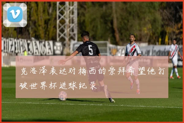 克洛泽表达对梅西的崇拜希望他打破世界杯进球纪录