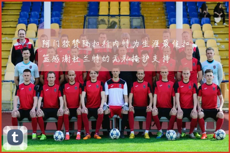 阿门称赞隔扣科内特为生涯最佳扣篮感谢杜兰特的无私掩护支持