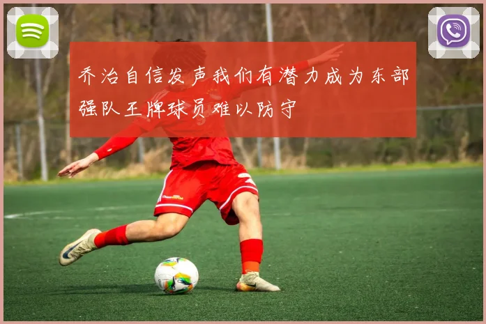 乔治自信发声我们有潜力成为东部强队王牌球员难以防守