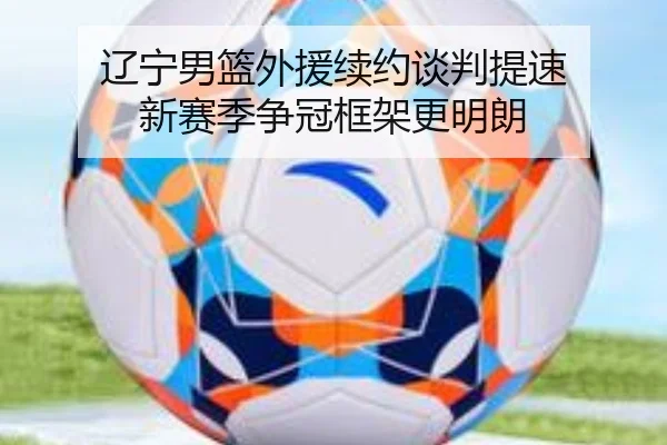 辽宁男篮外援续约谈判提速 新赛季争冠框架更明朗（kaiyun）